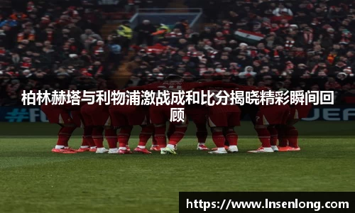 柏林赫塔与利物浦激战成和比分揭晓精彩瞬间回顾